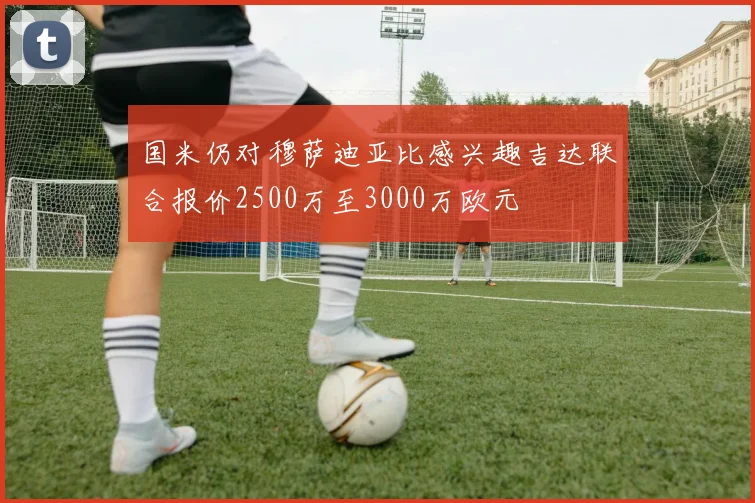 国米仍对穆萨迪亚比感兴趣吉达联合报价2500万至3000万欧元