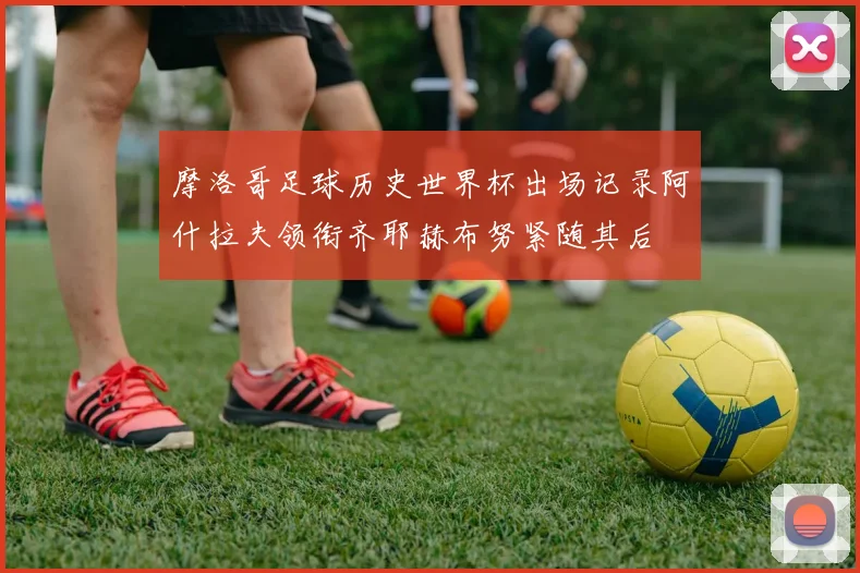 摩洛哥足球历史世界杯出场记录阿什拉夫领衔齐耶赫布努紧随其后