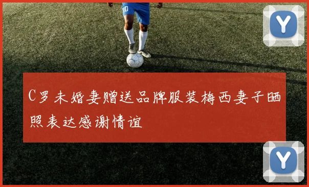 C罗未婚妻赠送品牌服装梅西妻子晒照表达感谢情谊
