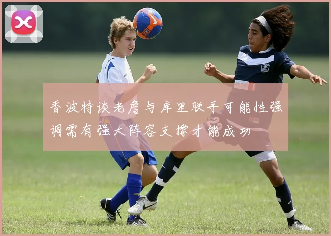 香波特谈老詹与库里联手可能性强调需有强大阵容支撑才能成功