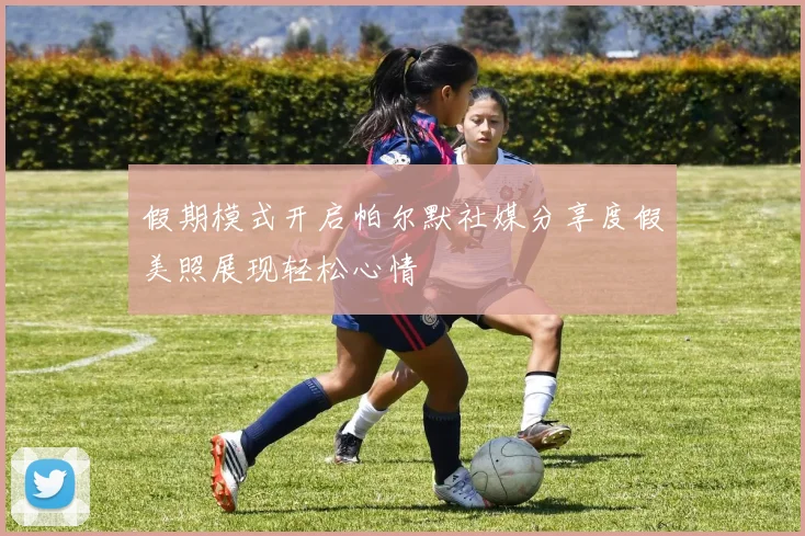 假期模式开启帕尔默社媒分享度假美照展现轻松心情