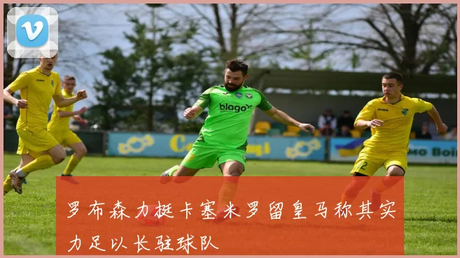 罗布森力挺卡塞米罗留皇马称其实力足以长驻球队