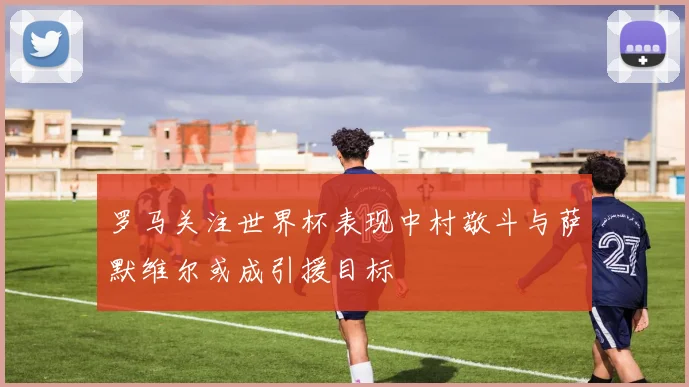 罗马关注世界杯表现中村敬斗与萨默维尔或成引援目标